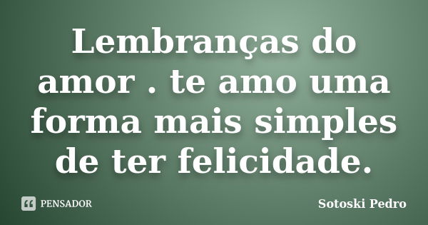 Lembranças do amor . te amo uma forma mais simples de ter felicidade.... Frase de Sotoski Pedro.