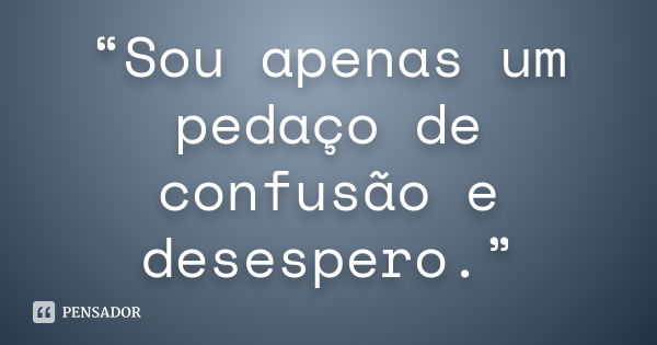 “Sou apenas um pedaço de confusão e desespero.”