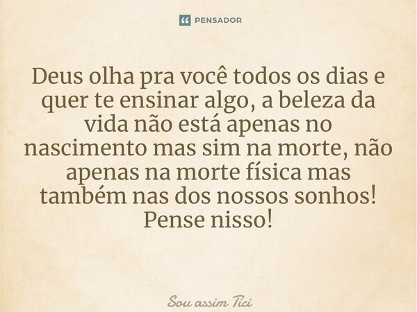 Deus olha pra você todos os dias e quer te ensinar algo, a beleza da vida não está apenas no nascimento mas sim na morte, não apenas na morte física mas também ... Frase de Sou assim Tici.