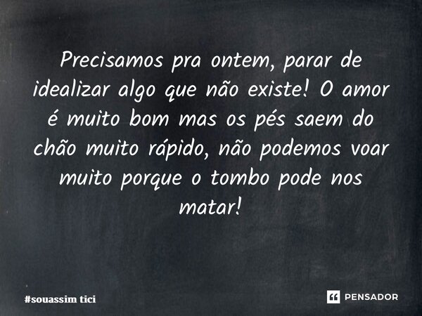 Precisamos pra ontem, parar de idealizar algo que não existe! O amor é muito bom mas os pés saem do chão muito rápido, não podemos voar muito porque o tombo pod... Frase de souassim tici.