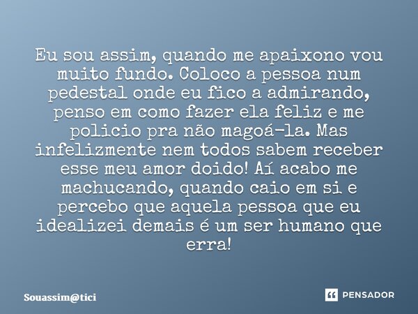 ⁠Eu sou assim, quando me apaixono vou muito fundo. Coloco a pessoa num pedestal onde eu fico a admirando, penso em como fazer ela feliz e me policio pra não mag... Frase de Souassimtici.