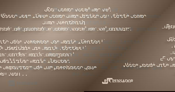 Sou como você me vê. Posso ser leve como uma brisa ou forte como uma ventania, Depende de quando e como você me vê passar. Gosto dos venenos os mais lentos! As ... Frase de desconhecido.