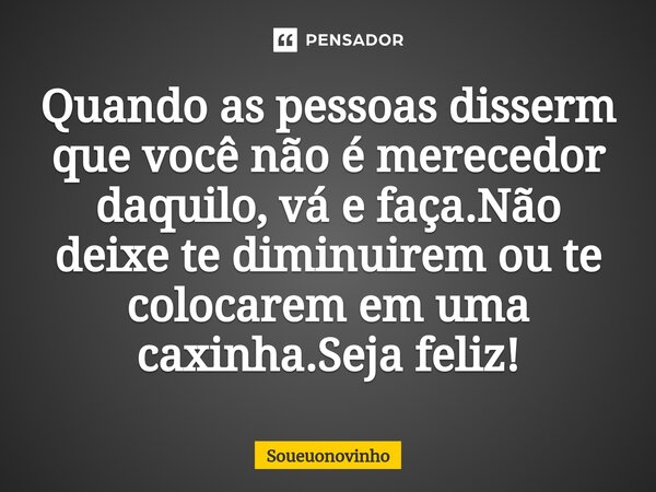 Quando as pessoas disserm que você não é merecedor daquilo, vá e faça.Não deixe te diminuirem ou te colocarem em uma caxinha.Seja feliz!... Frase de Soueuonovinho.