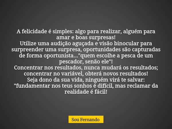 A felicidade é simples: algo para realizar, alguém para amar e boas surpresas! Utilize uma audição aguçada e visão binocular para surpreender uma surpresa, opor... Frase de Sou Fernando.