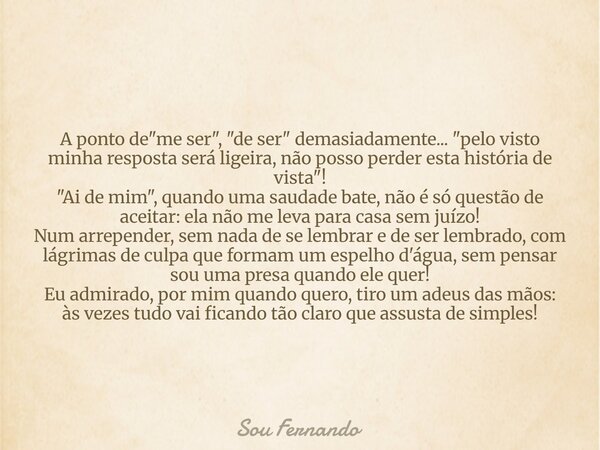 A ponto de "me ser", "de ser" demasiadamente... "pelo visto minha resposta será ligeira, não posso perder esta história de vista"!... Frase de Sou Fernando.