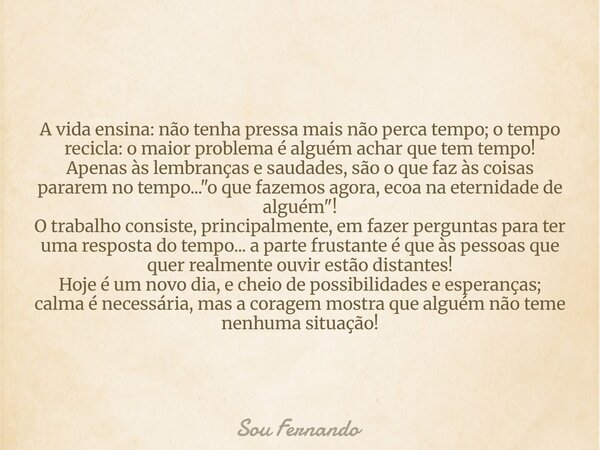 A vida ensina: não tenha pressa mais não perca tempo; o tempo recicla: o maior problema é alguém achar que tem tempo! Apenas às lembranças e saudades, são o que... Frase de Sou Fernando.
