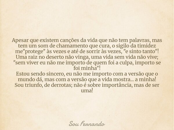 Apesar que existem canções da vida que não tem palavras, mas tem um som de chamamento que cura, o sigilo da timidez me "protege" às vezes e até de sor... Frase de Sou Fernando.