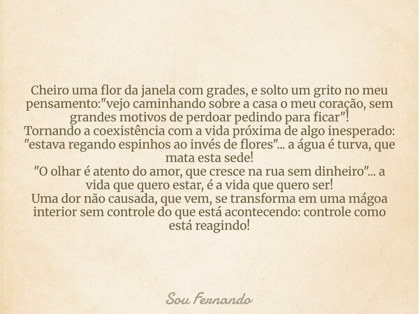 Cheiro uma flor da janela com grades, e solto um grito no meu pensamento: "vejo caminhando sobre a casa o meu coração, sem grandes motivos de perdoar pedin... Frase de Sou Fernando.