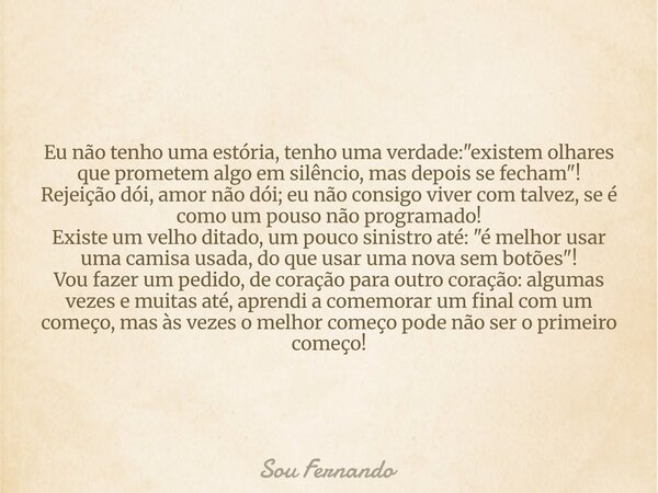 Eu não tenho uma estória, tenho uma verdade: "existem olhares que prometem algo em silêncio, mas depois se fecham"! Rejeição dói, amor não dói; eu não... Frase de Sou Fernando.