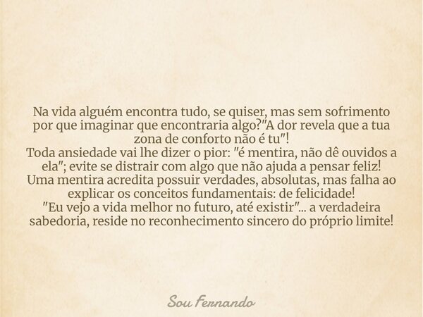 Na vida alguém encontra tudo, se quiser, mas sem sofrimento por que imaginar que encontraria algo? "A dor revela que a tua zona de conforto não é tu"!... Frase de Sou Fernando.