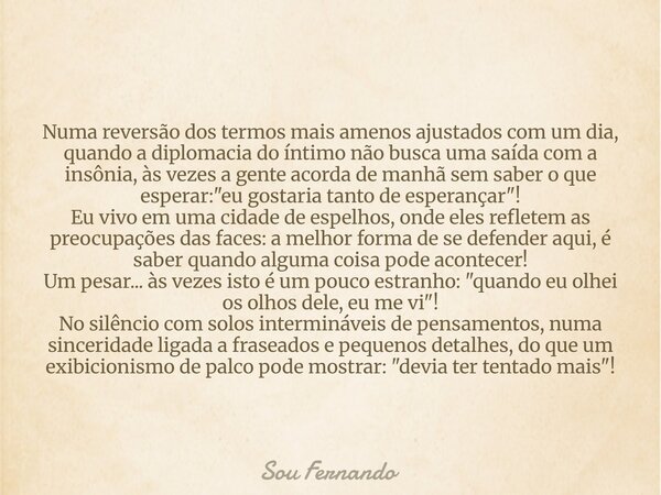 Numa reversão dos termos mais amenos ajustados com um dia, quando a diplomacia do íntimo não busca uma saída com a insônia, às vezes a gente acorda de manhã sem... Frase de Sou Fernando.