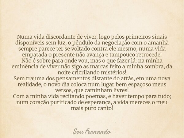 Numa vida discordante de viver, logo pelos primeiros sinais disponíveis sem luz, o pêndulo da negociação com o amanhã sempre parece ter se voltado contra ele me... Frase de Sou Fernando.
