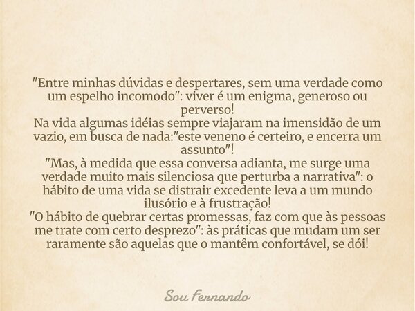 "Entre minhas dúvidas e despertares, sem uma verdade como um espelho incomodo": viver é um enigma, generoso ou perverso! Na vida algumas idéias sempre... Frase de Sou Fernando.