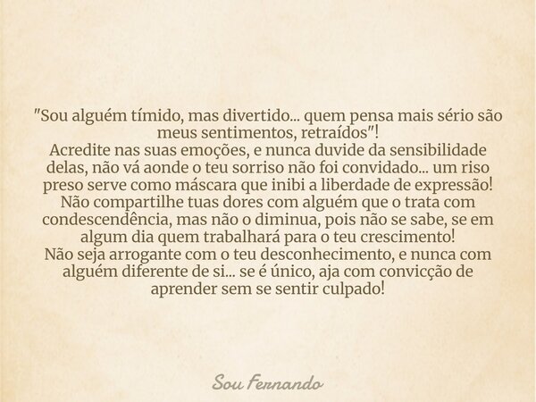"Sou alguém tímido, mas divertido... quem pensa mais sério são meus sentimentos, retraídos"! Acredite nas suas emoções, e nunca duvide da sensibilidad... Frase de Sou Fernando.