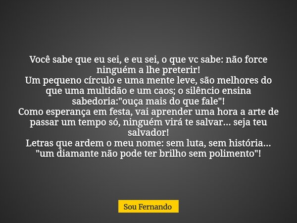 Você sabe que eu sei, e eu sei, o que vc sabe: não force ninguém a lhe preterir! Um pequeno círculo e uma mente leve, são melhores do que uma multidão e um caos... Frase de Sou Fernando.