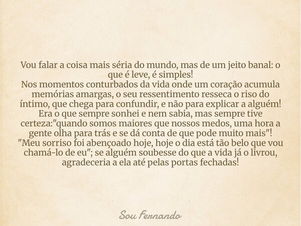Vou falar a coisa mais séria do mundo, mas de um jeito banal: o que é leve, é simples! Nos momentos conturbados da vida onde um coração acumula memórias amargas... Frase de Sou Fernando.