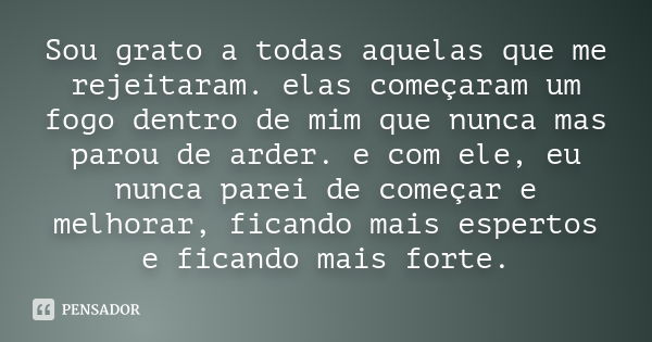 Sou grato a todas aquelas que me rejeitaram. elas começaram um fogo dentro de mim que nunca mas parou de arder. e com ele, eu nunca parei de começar e melhorar,