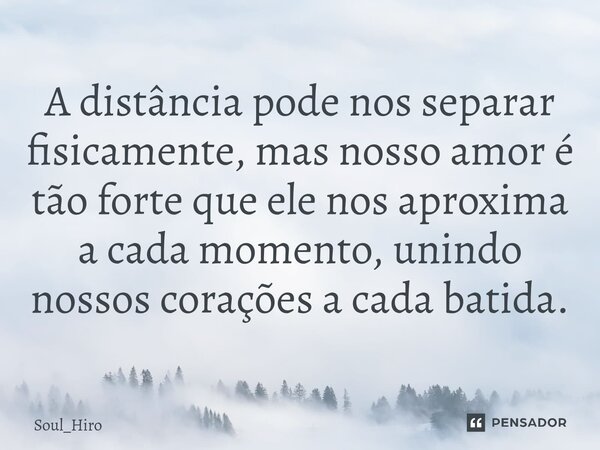 ⁠A distância pode nos separar fisicamente, mas nosso amor é tão forte que ele nos aproxima a cada momento, unindo nossos corações a cada batida.... Frase de Soul_Hiro.