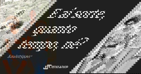 E aí sorte, quanto tempo, né?... Frase de Soulstripper.