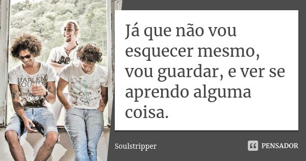 Já que não vou esquecer mesmo, vou guardar, e ver se aprendo alguma coisa.... Frase de Soulstripper.