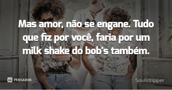 Mas amor, não se engane. Tudo que fiz por você, faria por um milk shake do bob's também.... Frase de Soulstripper.