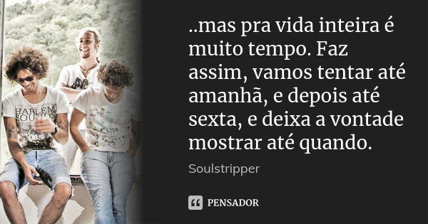 ..mas pra vida inteira é muito tempo. Faz assim, vamos tentar até amanhã, e depois até sexta, e deixa a vontade mostrar até quando.... Frase de Soulstripper.