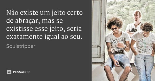 Não existe um jeito certo de abraçar, mas se existisse esse jeito, seria exatamente igual ao seu.... Frase de Soulstripper.