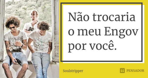 Não trocaria o meu Engov por você.... Frase de Soulstripper.