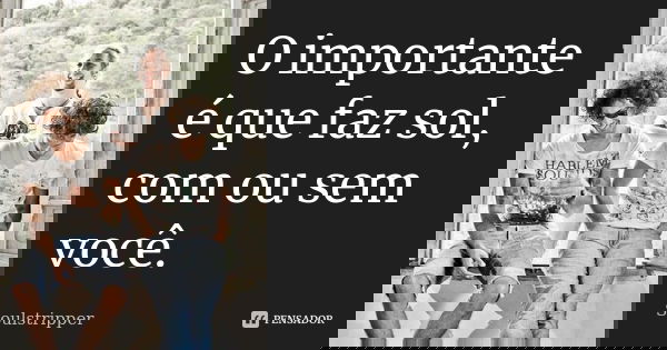 O importante é que faz sol, com ou sem você.... Frase de Soulstripper.