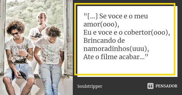 "[...] Se voce e o meu amor(ooo), Eu e voce e o cobertor(ooo), Brincando de namoradinhos(uuu), Ate o filme acabar..."... Frase de Soulstripper.