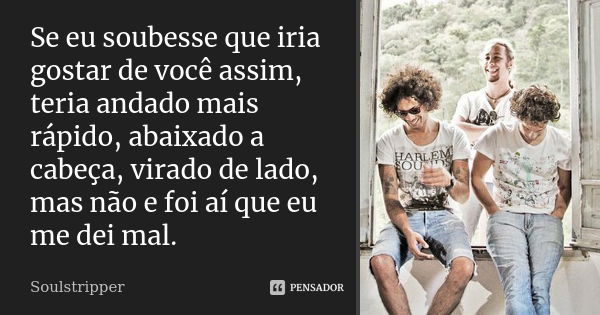 Se eu soubesse que iria gostar de você assim, teria andado mais rápido, abaixado a cabeça, virado de lado, mas não e foi aí que eu me dei mal.... Frase de Soulstripper.