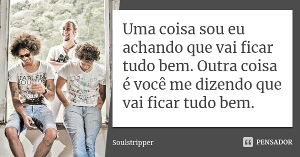 Uma coisa sou eu achando que vai ficar tudo bem. Outra coisa é você me dizendo que vai ficar tudo bem.... Frase de Soulstripper.