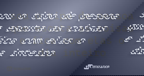 sou o tipo de pessoa que escuta as coisas e fica com elas o dia inteiro... Frase de autor desconhecido.