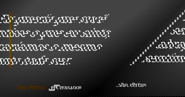 Eu queria que você sentisse o que eu sinto, abraçaríamos o mesmo sentimento toda vez.... Frase de Sou Petrus.