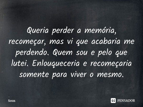 ⁠Queria perder a memória, recomeçar, mas vi que acabaria me perdendo. Quem sou e pelo que lutei. Enlouqueceria e recomeçaria somente para viver o mesmo.... Frase de Sous.