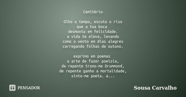 Cemitério Olho o tempo, escuto o riso que a tua boca desmonta em felicidade. a vida te eleva, levando como o vento em dias alegres carregando folhas de outono. ... Frase de Sousa Carvalho.