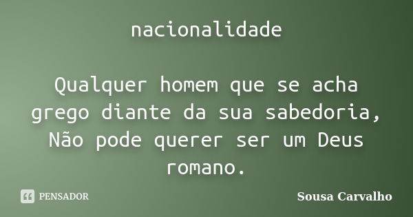 nacionalidade Qualquer homem que se acha grego diante da sua sabedoria, Não pode querer ser um Deus romano.... Frase de Sousa Carvalho.