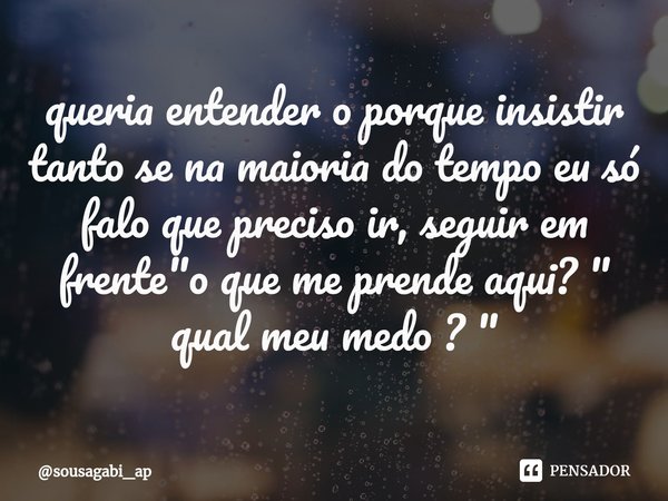 ⁠queria entender o porque insistir tanto se na maioria do tempo eu só falo que preciso ir, seguir em frente "o que me prende aqui? " qual meu medo ? &... Frase de sousagabi_ap.