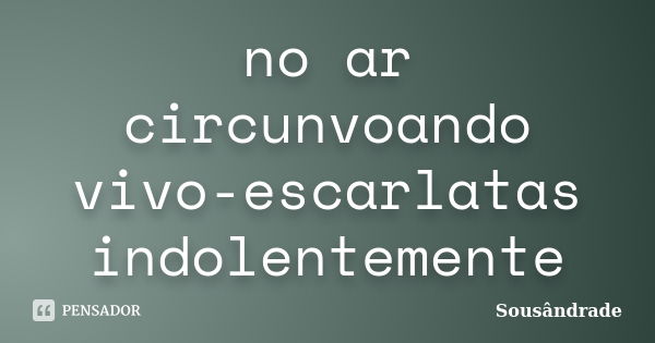 no ar circunvoando
vivo-escarlatas
indolentemente... Frase de Sousândrade.