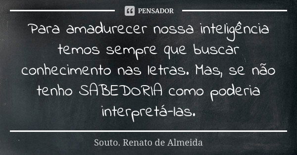 Para amadurecer nossa inteligência temos sempre que buscar conhecimento nas letras. Mas, se não tenho SABEDORIA como poderia interpretá-las.... Frase de Souto. Renato de Almeida.