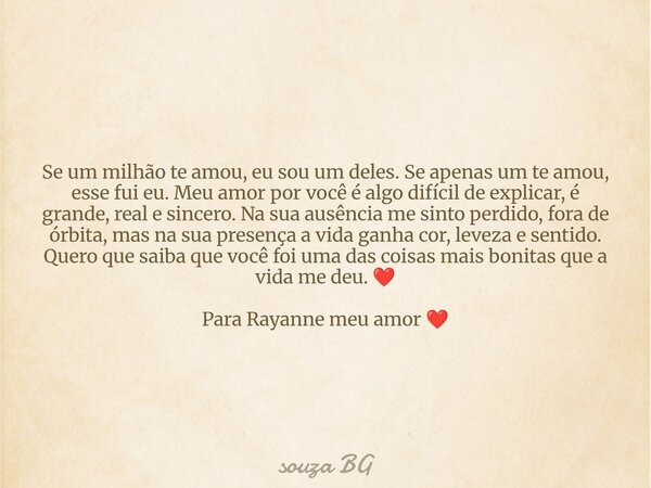 Se um milhão te amou, eu sou um deles. Se apenas um te amou, esse fui eu. Meu amor por você é algo difícil de explicar, é grande, real e sincero. Na sua ausênci... Frase de souza BG.