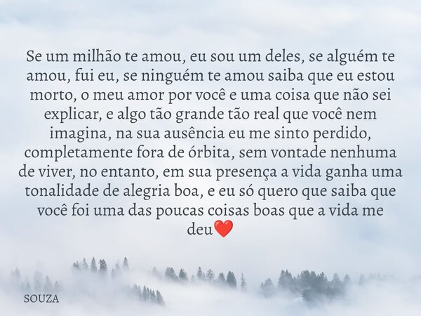 Se um milhão te amou, eu sou um deles, se alguém te amou, fui eu, se ninguém te amou saiba que eu estou morto, o meu amor por você e uma coisa que não sei expli... Frase de SOUZA.