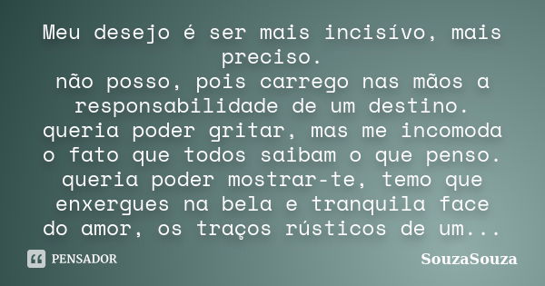 Meu desejo é ser mais incisívo, mais preciso. não posso, pois carrego nas mãos a responsabilidade de um destino. queria poder gritar, mas me incomoda o fato que... Frase de SouzaSouza.