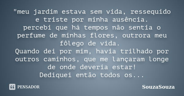 "meu jardim estava sem vida, ressequido e triste por minha ausência. percebi que há tempos não sentia o perfume de minhas flores, outrora meu fôlego de vid... Frase de SouzaSouza.