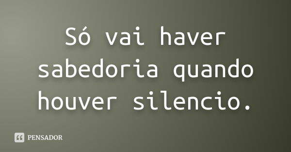 Só vai haver sabedoria quando houver silencio.... Frase de Desconheçido..