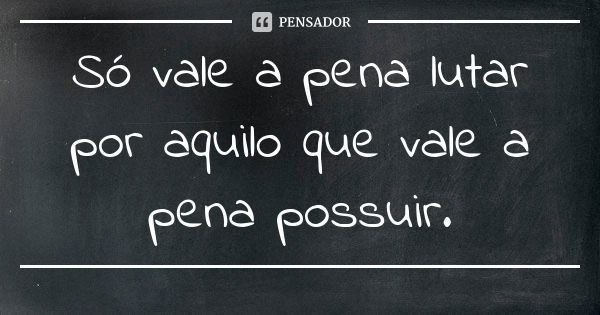 Só vale a pena lutar por aquilo que vale a pena possuir.