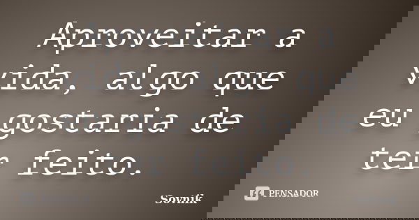 Aproveitar a vida, algo que eu gostaria de ter feito.... Frase de Sovnik.