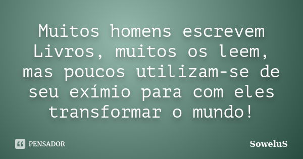 Muitos homens escrevem Livros, muitos os leem, mas poucos utilizam-se de seu exímio para com eles transformar o mundo!... Frase de SoweluS.