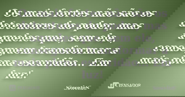 Os mais fortes não são os detentores do poder, mas aqueles que, sem ele, conseguem transformar a mais plena escuridão... Em luz!... Frase de SoweluS.