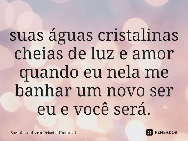 ⁠suas águas cristalinas cheias de luz e amor quando eu nela me banhar um novo ser eu e você será.... Frase de Sozinha nolivro( Priscila Hadassa).